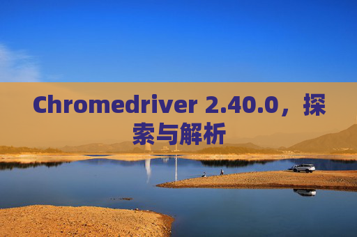 Chromedriver 2.40.0，探索与解析