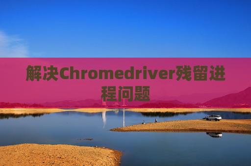 解决Chromedriver残留进程问题